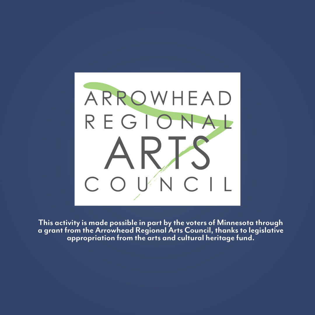 Arrowhead Regional Arts Council logo + 
This activity is made possible in part by the voters of Minnesota through a grant from the Arrowhead Regional Arts Council, thanks to legislative appropriation from the arts and cultural heritage fund.